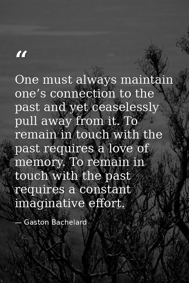 One must always maintain one’s connection to the past and yet ceaselessly pull away from it. To remain in touch with the — Gaston Bachelard