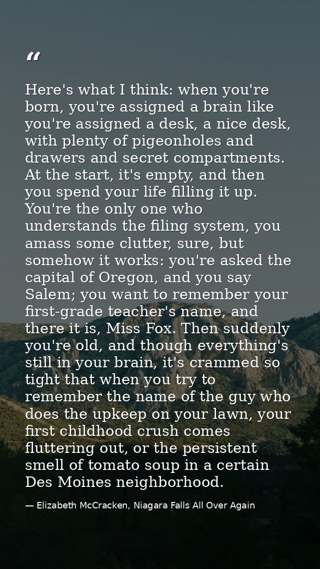 Here's what I think: when you're born, you're assigned a brain like you're assigned a desk, a nice desk, with plenty of  — Elizabeth McCracken, Niagara Falls All Over Again