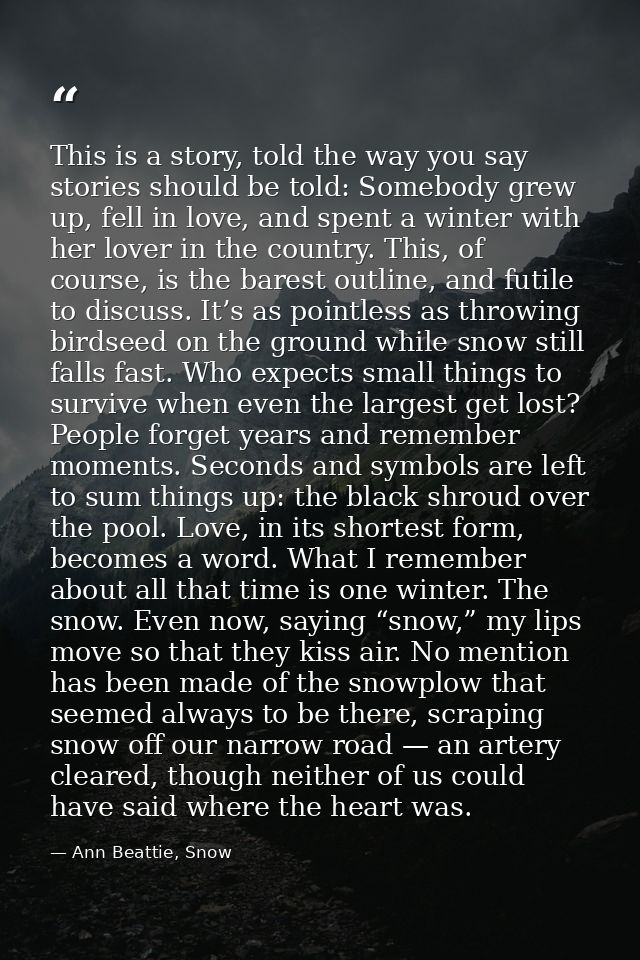 This is a story, told the way you say stories should be told: Somebody grew up, fell in love, and spent a winter with he — Ann Beattie, Snow
