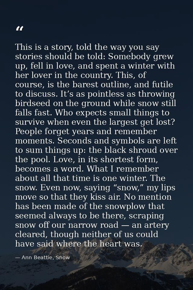 This is a story, told the way you say stories should be told: Somebody grew up, fell in love, and spent a winter with he — Ann Beattie, Snow