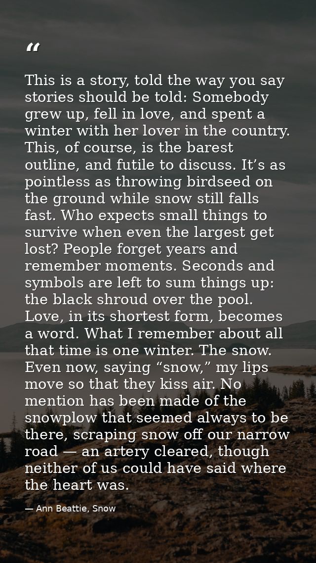This is a story, told the way you say stories should be told: Somebody grew up, fell in love, and spent a winter with he — Ann Beattie, Snow
