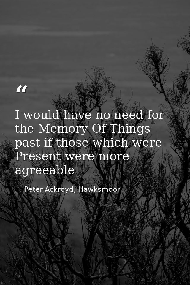 I would have no need for the Memory Of Things past if those which were Present were more agreeable — Peter Ackroyd, Hawksmoor