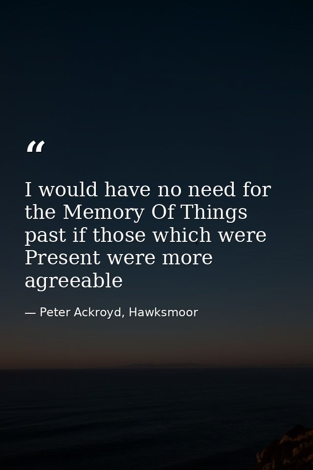 I would have no need for the Memory Of Things past if those which were Present were more agreeable — Peter Ackroyd, Hawksmoor