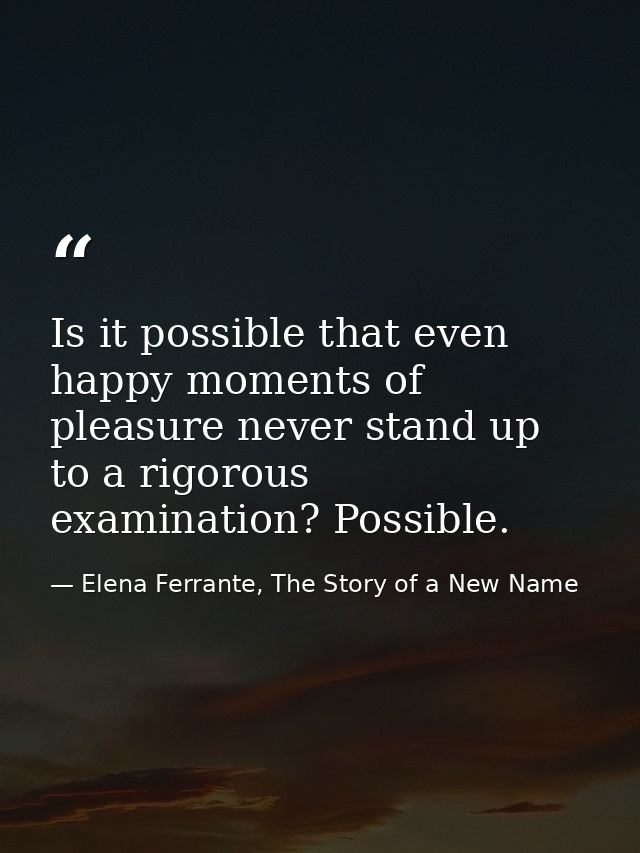 Is it possible that even happy moments of pleasure never stand up to a rigorous examination? Possible. — Elena Ferrante, The Story of a New Name