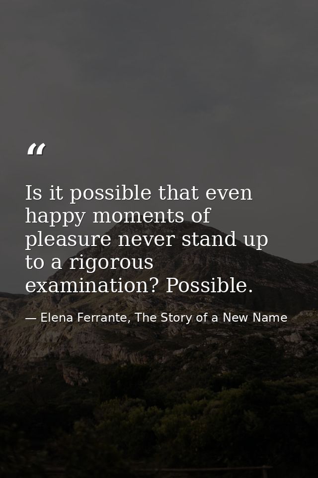 Is it possible that even happy moments of pleasure never stand up to a rigorous examination? Possible. — Elena Ferrante, The Story of a New Name