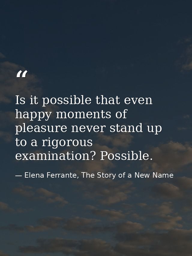Is it possible that even happy moments of pleasure never stand up to a rigorous examination? Possible. — Elena Ferrante, The Story of a New Name