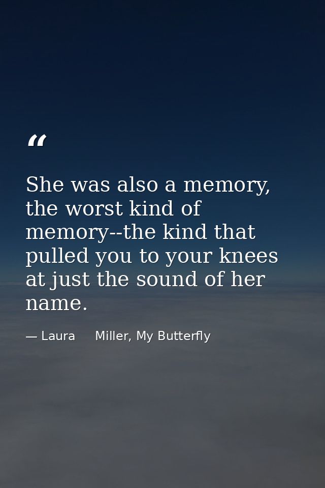 She was also a memory, the worst kind of memory--the kind that pulled you to your knees at just the sound of her name. — Laura     Miller, My Butterfly