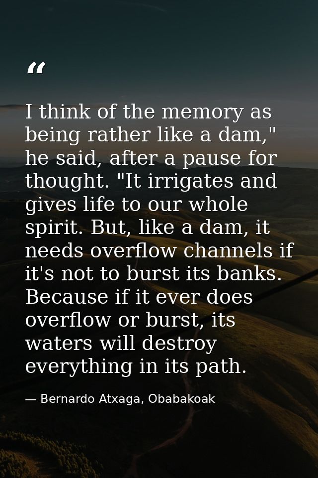 I think of the memory as being rather like a dam," he said, after a pause for thought. "It irrigates and gives life to o — Bernardo Atxaga, Obabakoak
