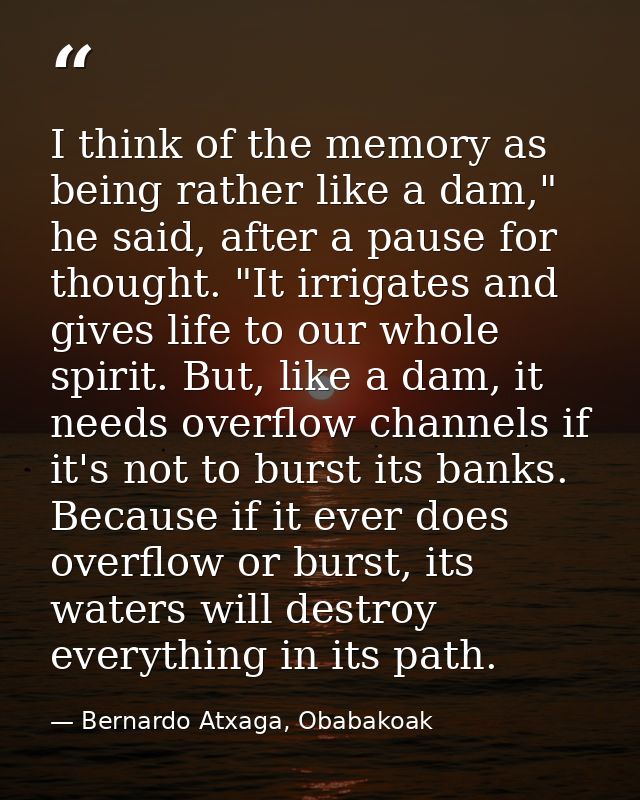 I think of the memory as being rather like a dam," he said, after a pause for thought. "It irrigates and gives life to o — Bernardo Atxaga, Obabakoak
