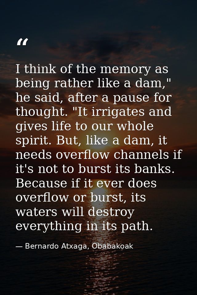 I think of the memory as being rather like a dam," he said, after a pause for thought. "It irrigates and gives life to o — Bernardo Atxaga, Obabakoak