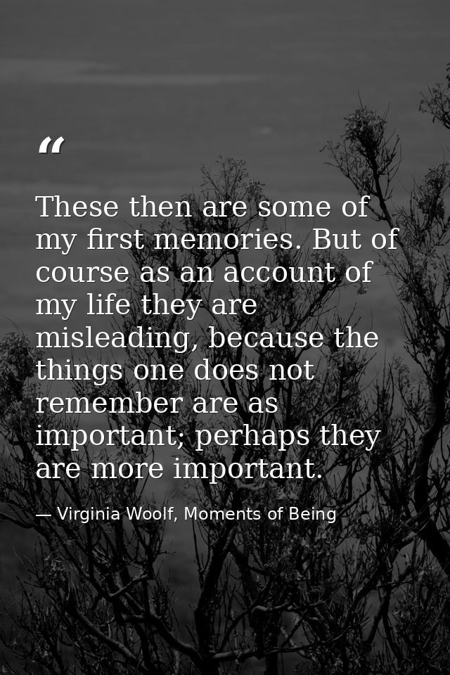 These then are some of my first memories. But of course as an account of my life they are misleading, because the things — Virginia Woolf, Moments of Being