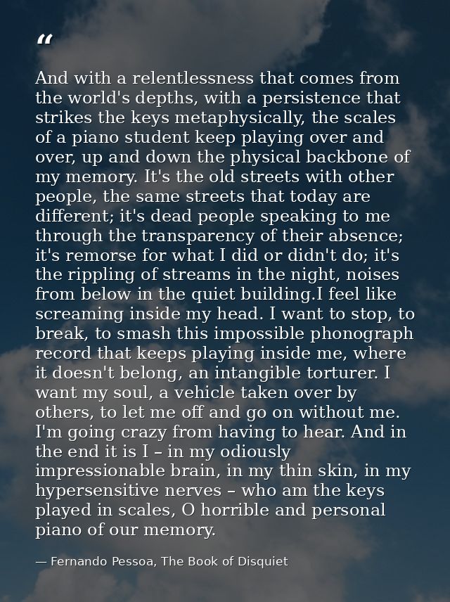 And with a relentlessness that comes from the world's depths, with a persistence that strikes the keys metaphysically, t — Fernando Pessoa, The Book of Disquiet