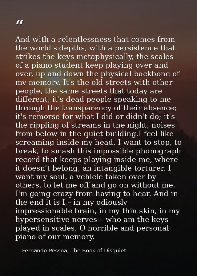 And with a relentlessness that comes from the world's depths, with a persistence that strikes the keys metaphysically, t — Fernando Pessoa, The Book of Disquiet