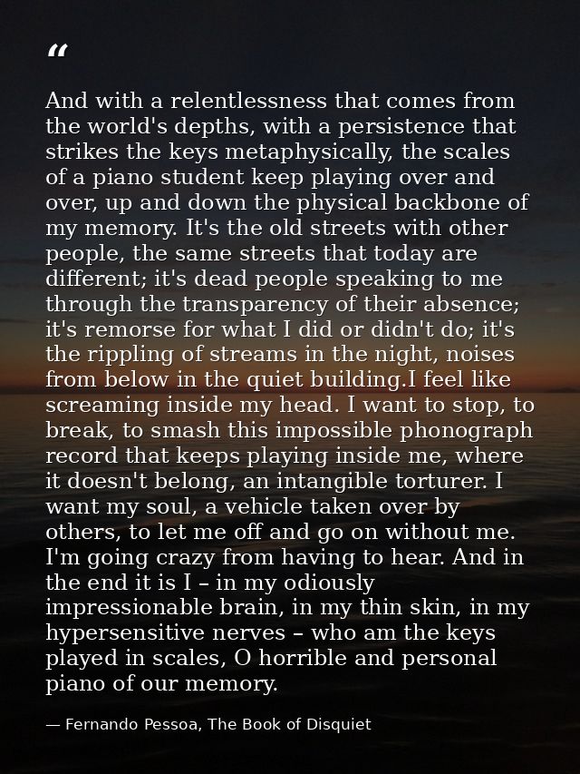 And with a relentlessness that comes from the world's depths, with a persistence that strikes the keys metaphysically, t — Fernando Pessoa, The Book of Disquiet