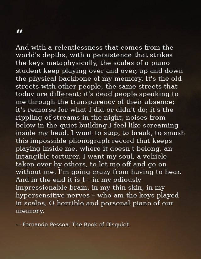 And with a relentlessness that comes from the world's depths, with a persistence that strikes the keys metaphysically, t — Fernando Pessoa, The Book of Disquiet