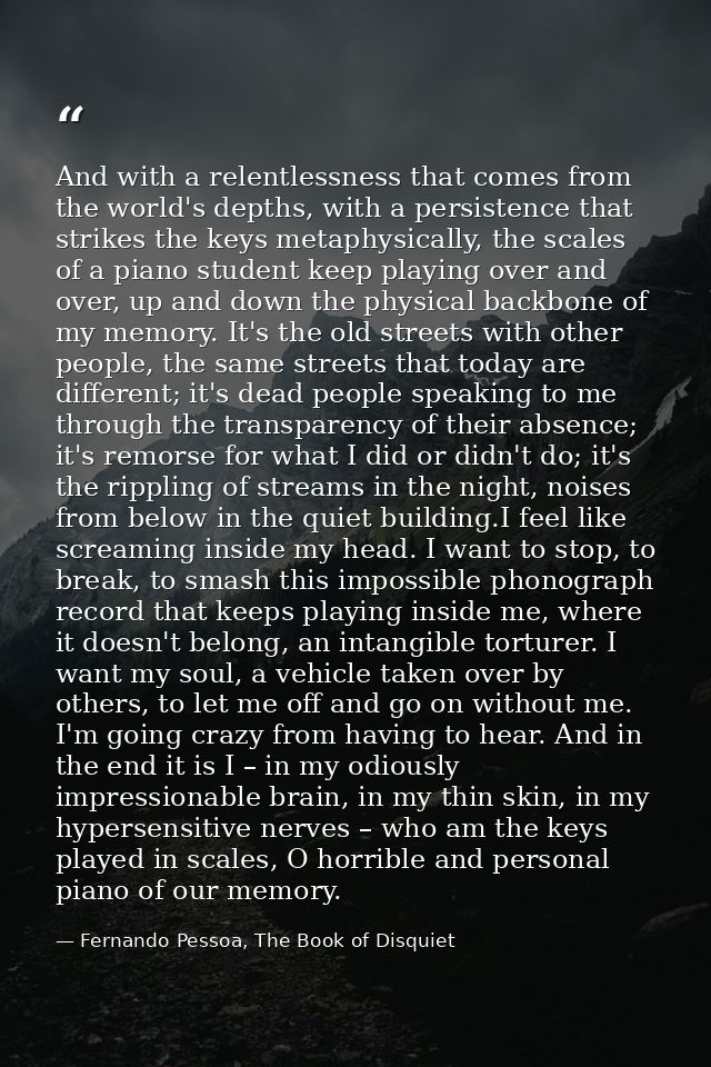 And with a relentlessness that comes from the world's depths, with a persistence that strikes the keys metaphysically, t — Fernando Pessoa, The Book of Disquiet