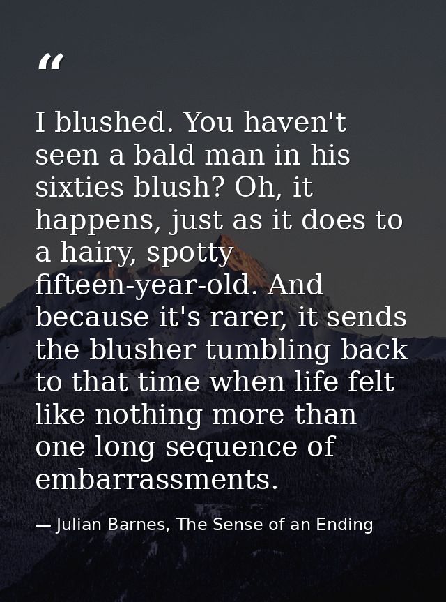 I blushed. You haven't seen a bald man in his sixties blush? Oh, it happens, just as it does to a hairy, spotty fifteen- — Julian Barnes, The Sense of an Ending
