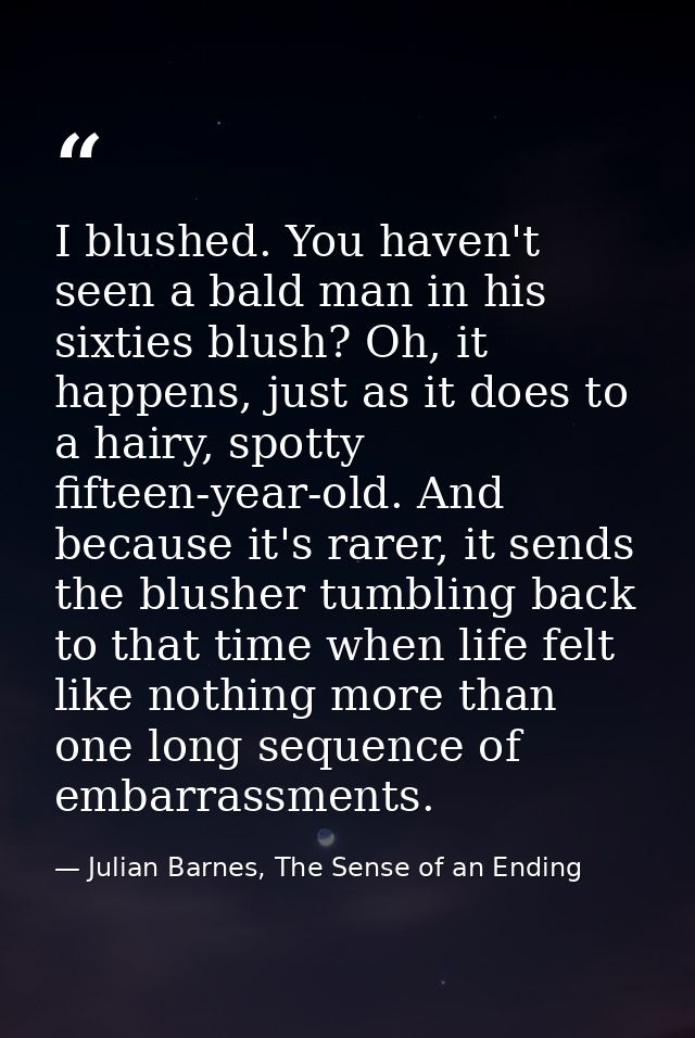 I blushed. You haven't seen a bald man in his sixties blush? Oh, it happens, just as it does to a hairy, spotty fifteen- — Julian Barnes, The Sense of an Ending
