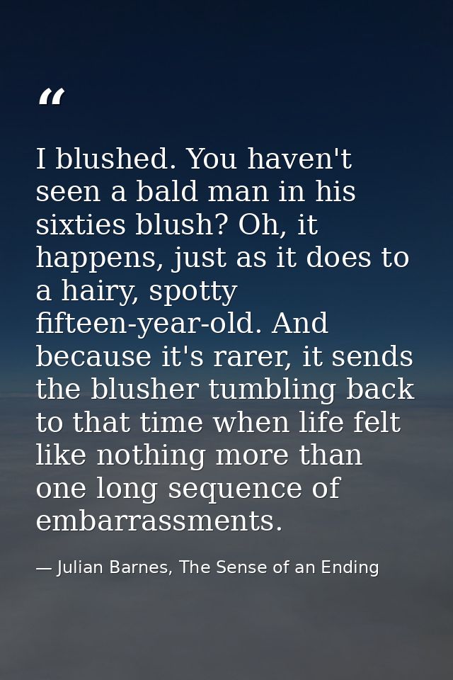 I blushed. You haven't seen a bald man in his sixties blush? Oh, it happens, just as it does to a hairy, spotty fifteen- — Julian Barnes, The Sense of an Ending