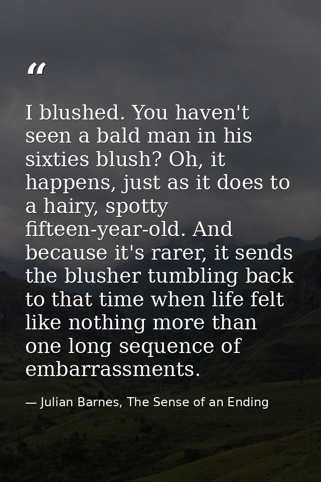 I blushed. You haven't seen a bald man in his sixties blush? Oh, it happens, just as it does to a hairy, spotty fifteen- — Julian Barnes, The Sense of an Ending
