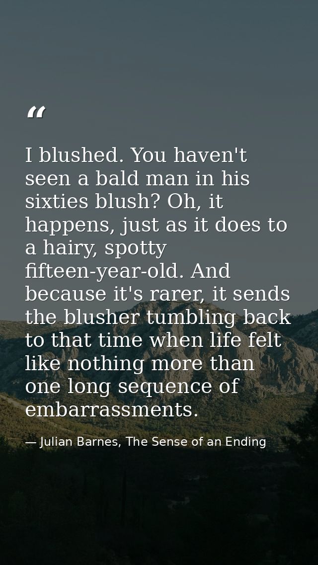 I blushed. You haven't seen a bald man in his sixties blush? Oh, it happens, just as it does to a hairy, spotty fifteen- — Julian Barnes, The Sense of an Ending