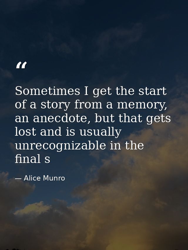 Sometimes I get the start of a story from a memory, an anecdote, but that gets lost and is usually unrecognizable in the — Alice Munro