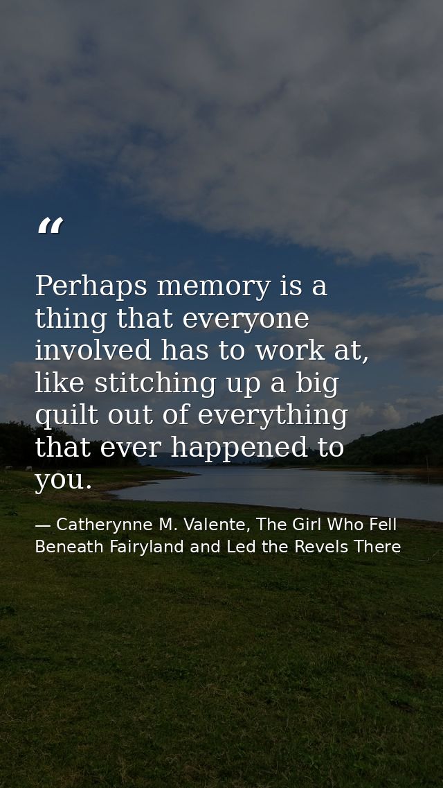 Perhaps memory is a thing that everyone involved has to work at, like stitching up a big quilt out of everything that ev — Catherynne M. Valente, The Girl Who Fell Beneath Fairyland and Led the Revels There