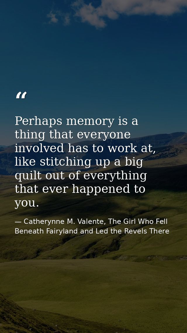 Perhaps memory is a thing that everyone involved has to work at, like stitching up a big quilt out of everything that ev — Catherynne M. Valente, The Girl Who Fell Beneath Fairyland and Led the Revels There