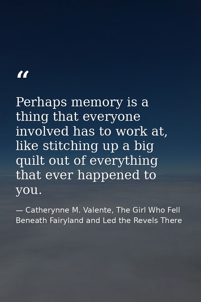 Perhaps memory is a thing that everyone involved has to work at, like stitching up a big quilt out of everything that ev — Catherynne M. Valente, The Girl Who Fell Beneath Fairyland and Led the Revels There