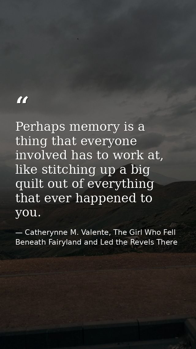 Perhaps memory is a thing that everyone involved has to work at, like stitching up a big quilt out of everything that ev — Catherynne M. Valente, The Girl Who Fell Beneath Fairyland and Led the Revels There