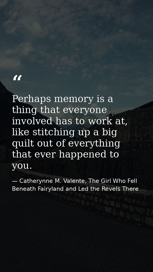 Perhaps memory is a thing that everyone involved has to work at, like stitching up a big quilt out of everything that ev — Catherynne M. Valente, The Girl Who Fell Beneath Fairyland and Led the Revels There