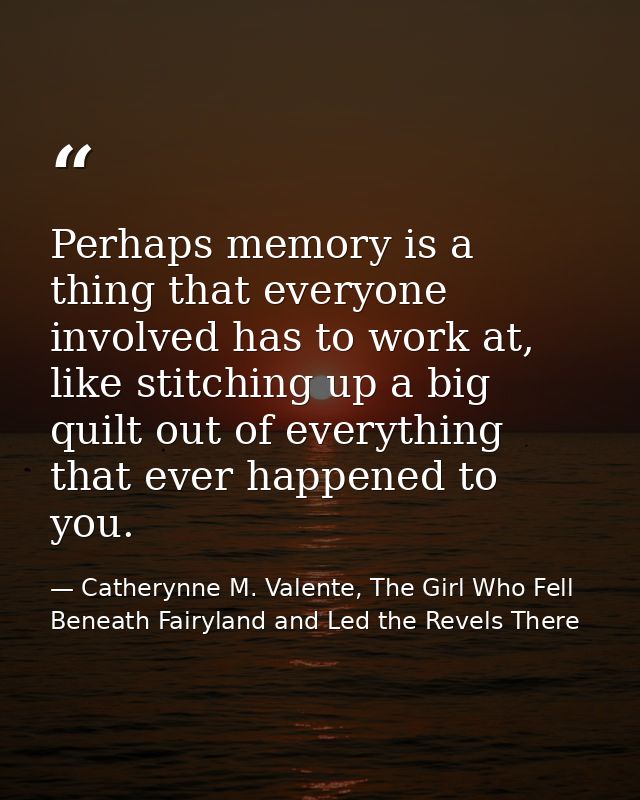 Perhaps memory is a thing that everyone involved has to work at, like stitching up a big quilt out of everything that ev — Catherynne M. Valente, The Girl Who Fell Beneath Fairyland and Led the Revels There