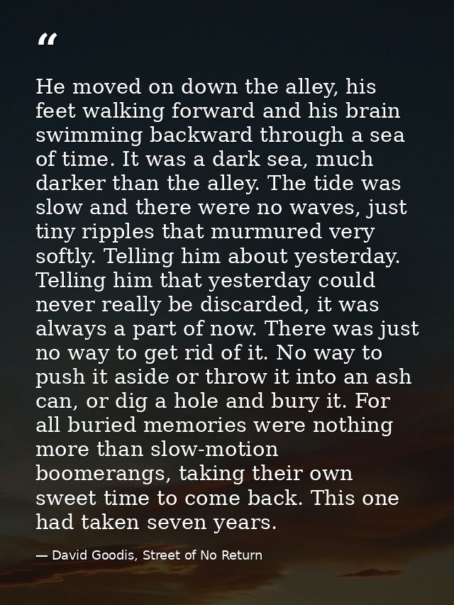 He moved on down the alley, his feet walking forward and his brain swimming backward through a sea of time. It was a dar — David Goodis, Street of No Return