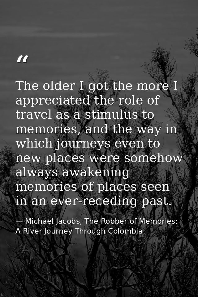 The older I got the more I appreciated the role of travel as a stimulus to memories, and the way in which journeys even  — Michael Jacobs, The Robber of Memories: A River Journey Through Colombia