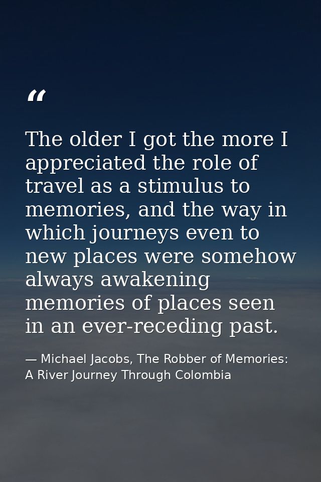 The older I got the more I appreciated the role of travel as a stimulus to memories, and the way in which journeys even  — Michael Jacobs, The Robber of Memories: A River Journey Through Colombia