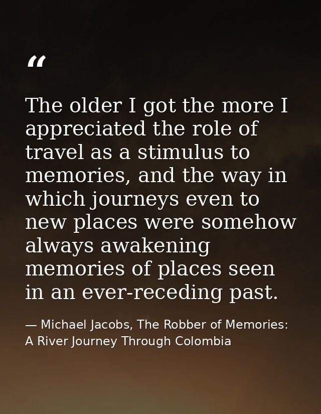 The older I got the more I appreciated the role of travel as a stimulus to memories, and the way in which journeys even  — Michael Jacobs, The Robber of Memories: A River Journey Through Colombia