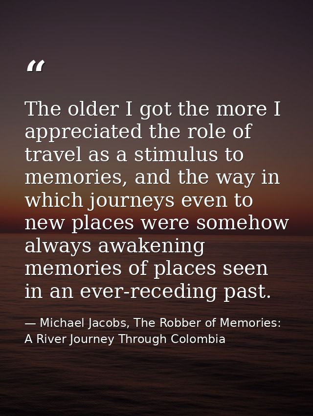 The older I got the more I appreciated the role of travel as a stimulus to memories, and the way in which journeys even  — Michael Jacobs, The Robber of Memories: A River Journey Through Colombia