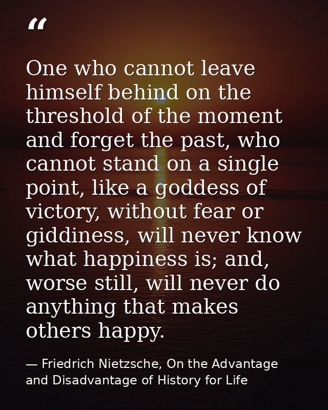 One who cannot leave himself behind on the threshold of the moment and forget the past, who cannot stand on a single poi — Friedrich Nietzsche, On the Advantage and Disadvantage of History for Life