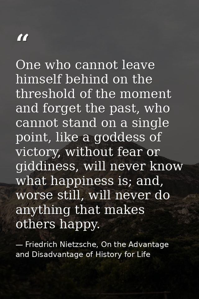 One who cannot leave himself behind on the threshold of the moment and forget the past, who cannot stand on a single poi — Friedrich Nietzsche, On the Advantage and Disadvantage of History for Life