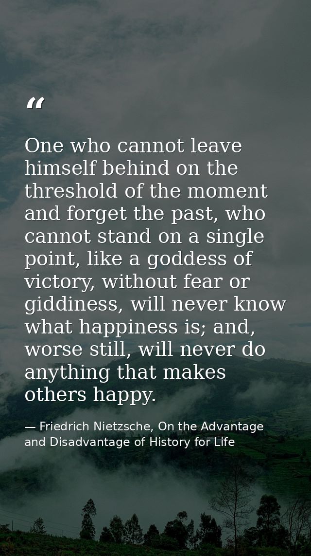 One who cannot leave himself behind on the threshold of the moment and forget the past, who cannot stand on a single poi — Friedrich Nietzsche, On the Advantage and Disadvantage of History for Life