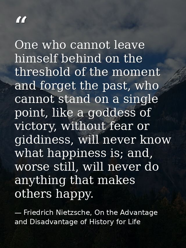 One who cannot leave himself behind on the threshold of the moment and forget the past, who cannot stand on a single poi — Friedrich Nietzsche, On the Advantage and Disadvantage of History for Life