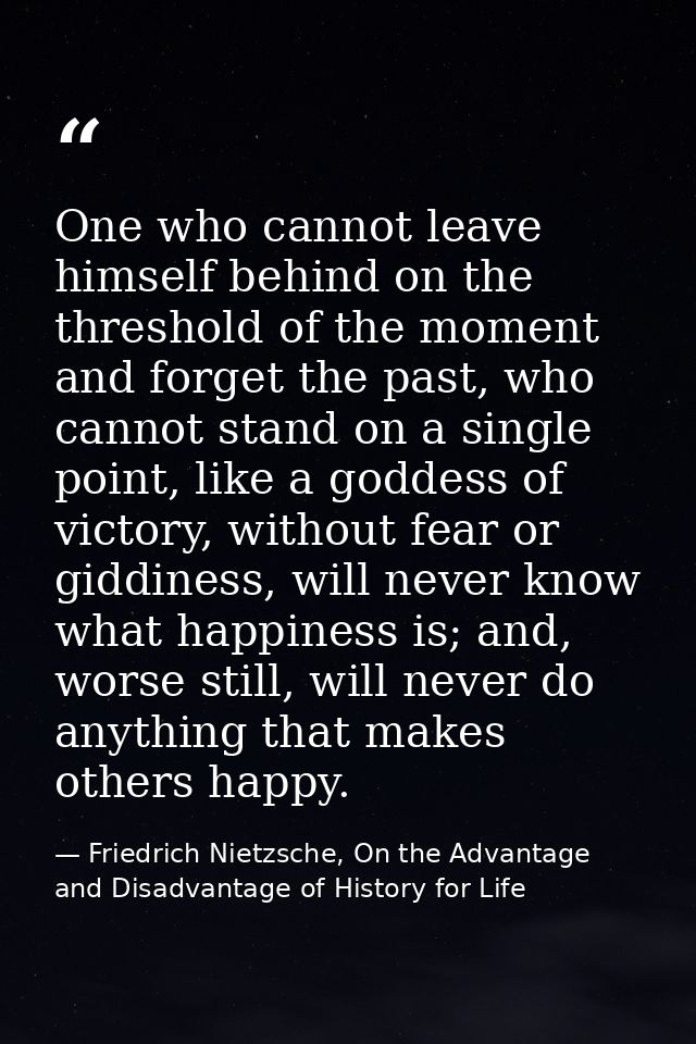 One who cannot leave himself behind on the threshold of the moment and forget the past, who cannot stand on a single poi — Friedrich Nietzsche, On the Advantage and Disadvantage of History for Life