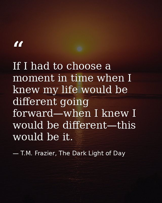 If I had to choose a moment in time when I knew my life would be different going forward—when I knew I would be differen — T.M. Frazier, The Dark Light of Day