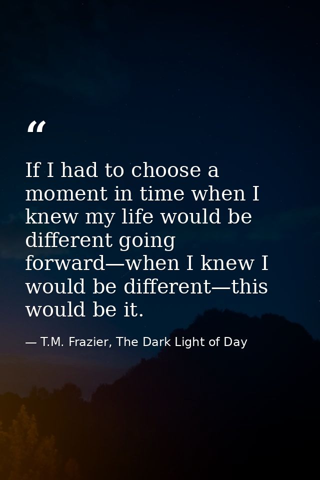 If I had to choose a moment in time when I knew my life would be different going forward—when I knew I would be differen — T.M. Frazier, The Dark Light of Day