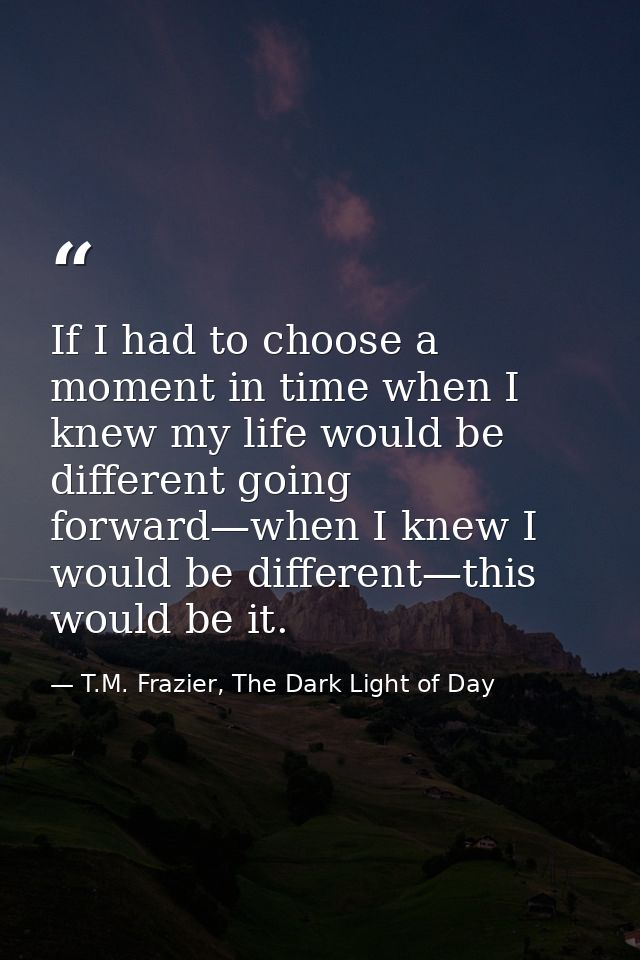 If I had to choose a moment in time when I knew my life would be different going forward—when I knew I would be differen — T.M. Frazier, The Dark Light of Day