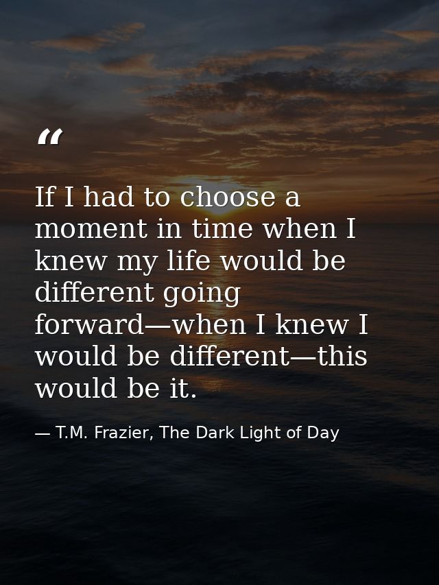 If I had to choose a moment in time when I knew my life would be different going forward—when I knew I would be differen — T.M. Frazier, The Dark Light of Day