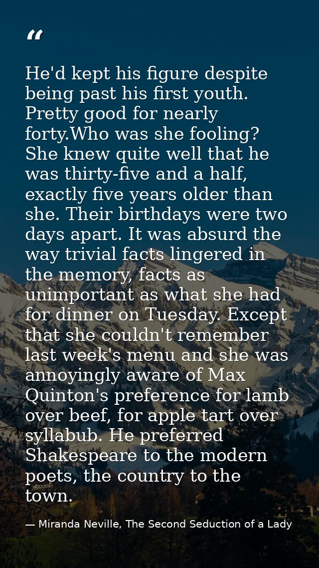 He'd kept his figure despite being past his first youth. Pretty good for nearly forty.Who was she fooling? She knew quit — Miranda Neville, The Second Seduction of a Lady