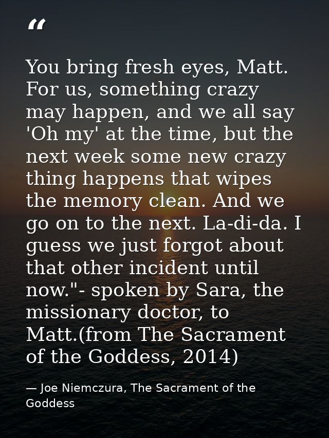 You bring fresh eyes, Matt. For us, something crazy may happen, and we all say 'Oh my' at the time, but the next week so — Joe Niemczura, The Sacrament of the Goddess