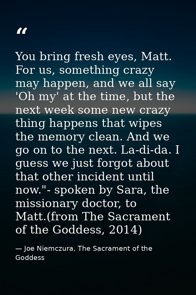 You bring fresh eyes, Matt. For us, something crazy may happen, and we all say 'Oh my' at the time, but the next week so — Joe Niemczura, The Sacrament of the Goddess
