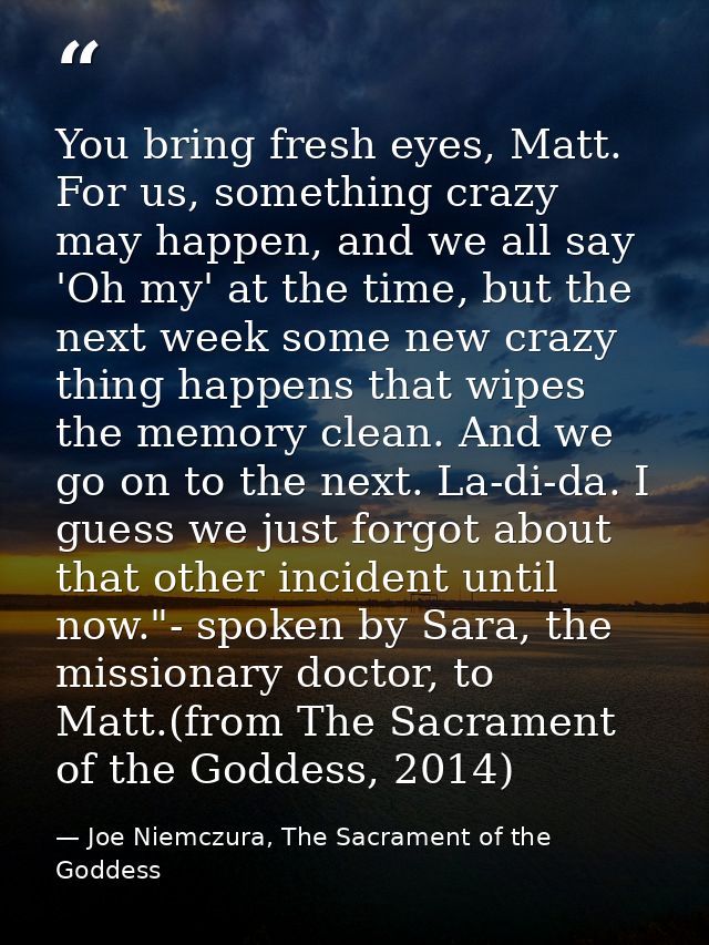 You bring fresh eyes, Matt. For us, something crazy may happen, and we all say 'Oh my' at the time, but the next week so — Joe Niemczura, The Sacrament of the Goddess